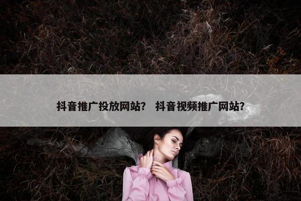 抖音推广投放网站？ 抖音视频推广网站？
