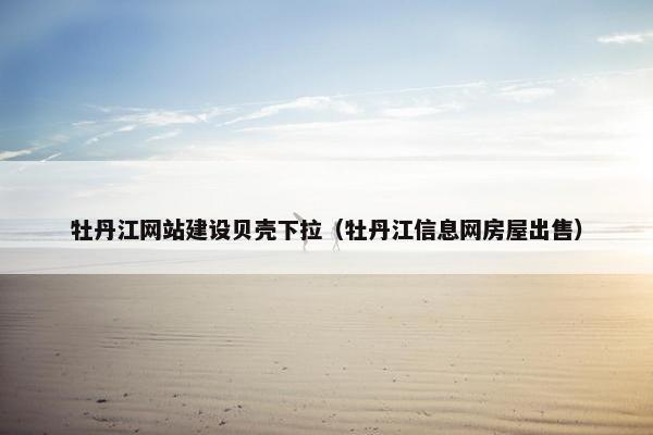 牡丹江网站建设贝壳下拉（牡丹江信息网房屋出售）