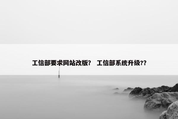 工信部要求网站改版？ 工信部系统升级?？