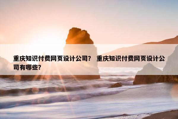 重庆知识付费网页设计公司？ 重庆知识付费网页设计公司有哪些？