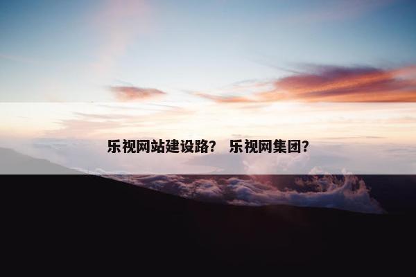 乐视网站建设路？ 乐视网集团？