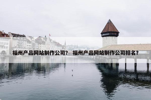 福州产品网站制作公司？ 福州产品网站制作公司排名？