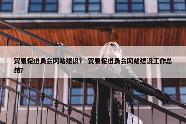贸易促进员会网站建设？ 贸易促进员会网站建设工作总结？