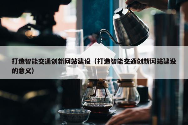 打造智能交通创新网站建设（打造智能交通创新网站建设的意义）