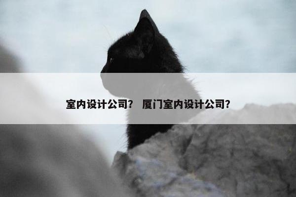 室内设计公司？ 厦门室内设计公司？
