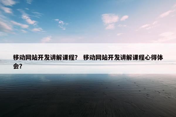 移动网站开发讲解课程？ 移动网站开发讲解课程心得体会？
