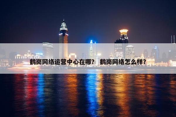 鹤岗网络运营中心在哪？ 鹤岗网络怎么样？