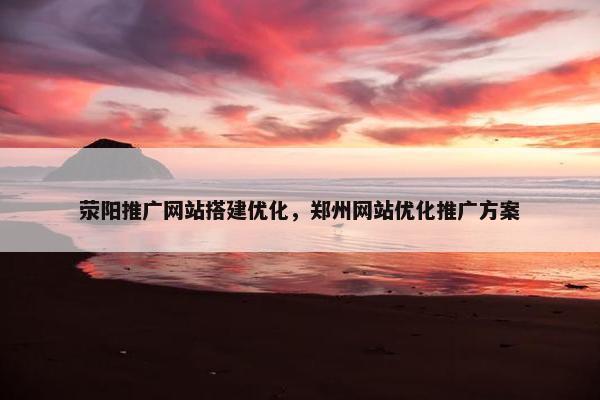 荥阳推广网站搭建优化，郑州网站优化推广方案