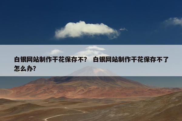 白银网站制作干花保存不？ 白银网站制作干花保存不了怎么办？