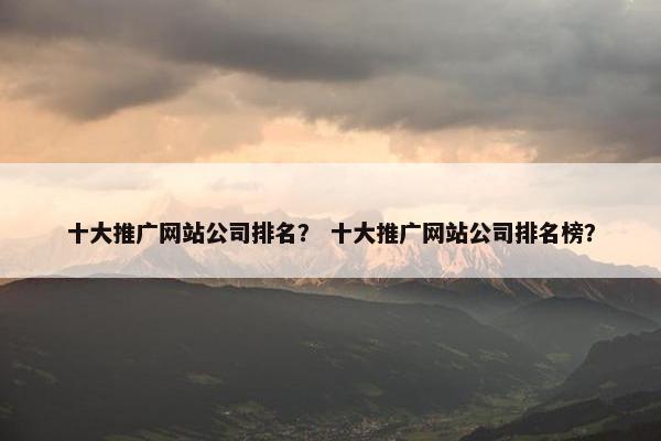 十大推广网站公司排名？ 十大推广网站公司排名榜？