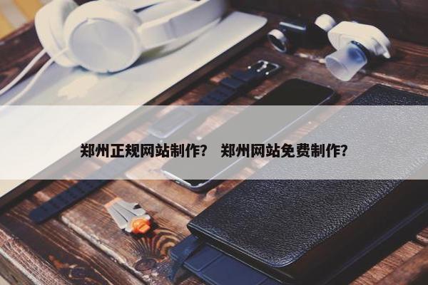 郑州正规网站制作？ 郑州网站免费制作？
