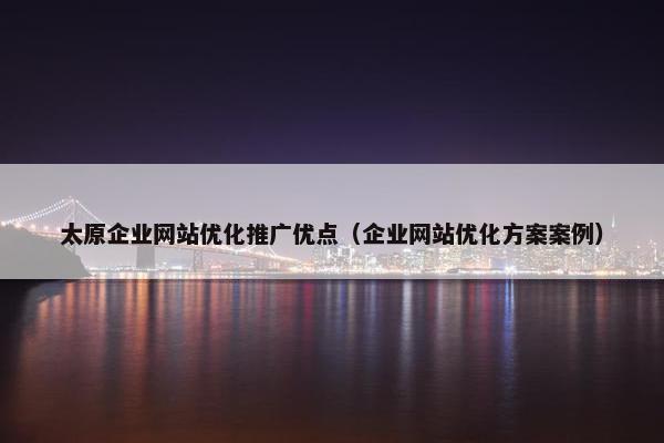 太原企业网站优化推广优点（企业网站优化方案案例）