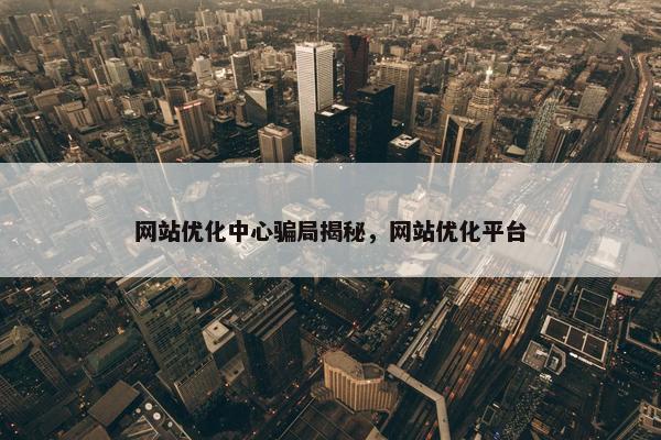 网站优化中心骗局揭秘，网站优化平台
