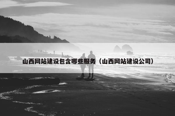 山西网站建设包含哪些服务（山西网站建设公司）