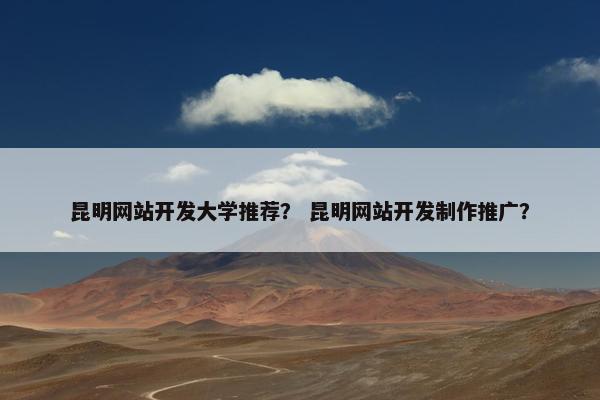 昆明网站开发大学推荐？ 昆明网站开发制作推广？