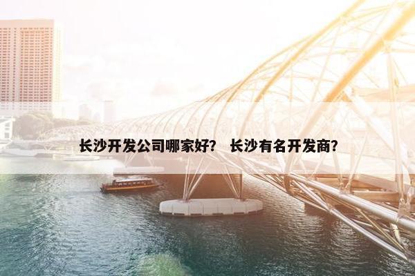长沙开发公司哪家好？ 长沙有名开发商？