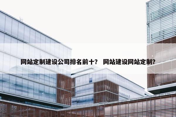 网站定制建设公司排名前十？ 网站建设网站定制？