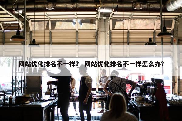 网站优化排名不一样？ 网站优化排名不一样怎么办？