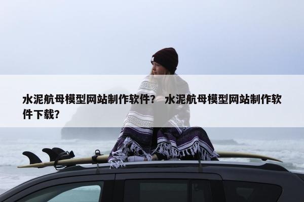 水泥航母模型网站制作软件？ 水泥航母模型网站制作软件下载？