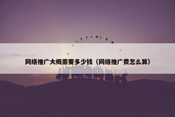 网络推广大概需要多少钱（网络推广费怎么算）