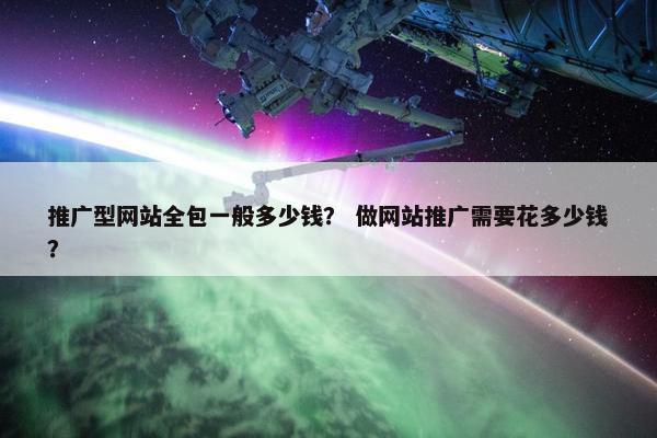 推广型网站全包一般多少钱？ 做网站推广需要花多少钱？