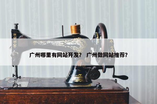 广州哪里有网站开发？ 广州做网站推荐？