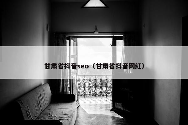 甘肃省抖音seo（甘肃省抖音网红）