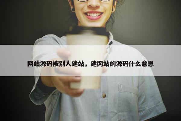 网站源码被别人建站，建网站的源码什么意思