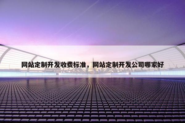 网站定制开发收费标准，网站定制开发公司哪家好