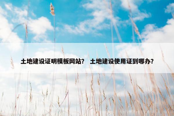 土地建设证明模板网站？ 土地建设使用证到哪办？