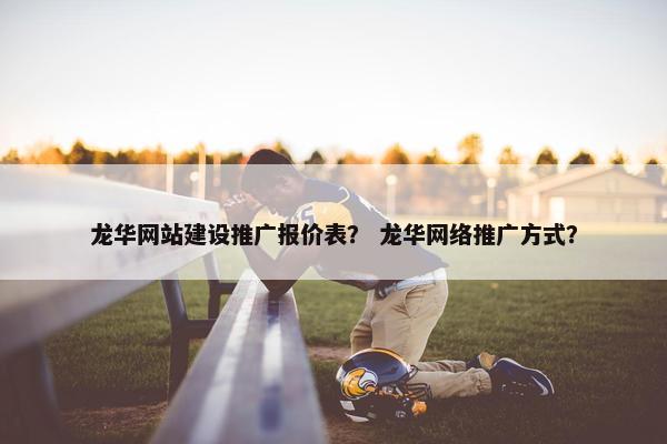 龙华网站建设推广报价表？ 龙华网络推广方式？