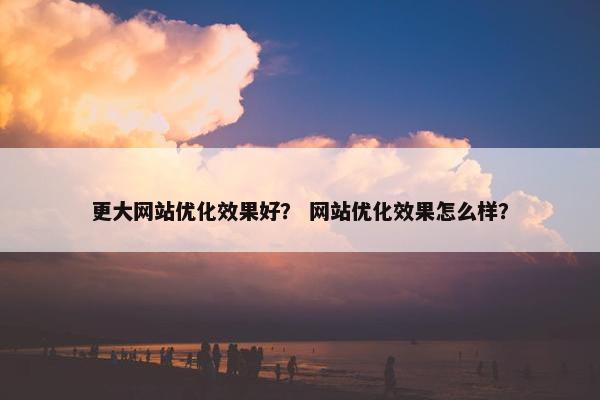 更大网站优化效果好？ 网站优化效果怎么样？