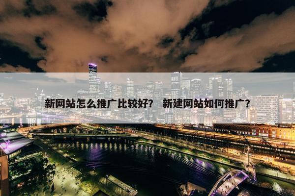 新网站怎么推广比较好？ 新建网站如何推广？