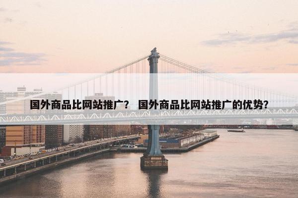 国外商品比网站推广？ 国外商品比网站推广的优势？