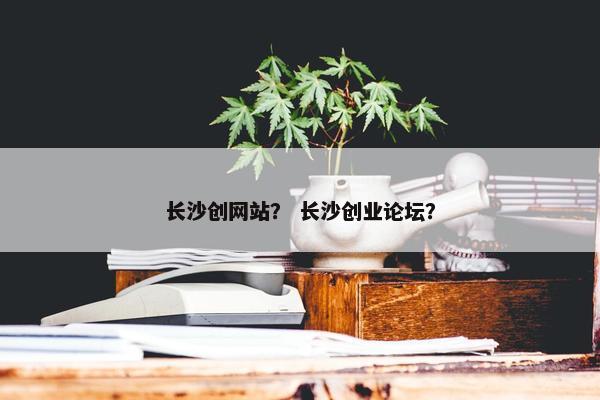长沙创网站？ 长沙创业论坛？
