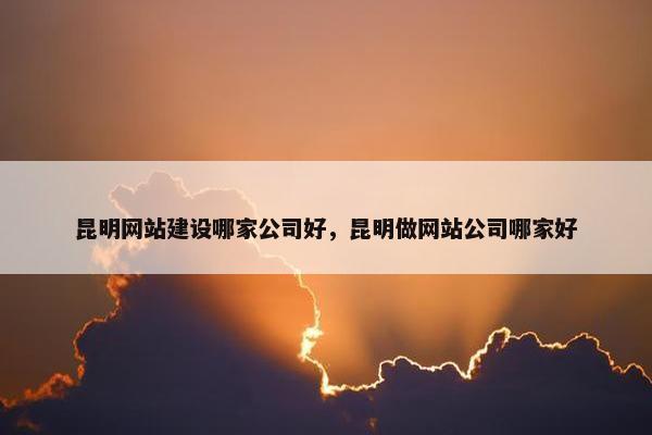 昆明网站建设哪家公司好，昆明做网站公司哪家好