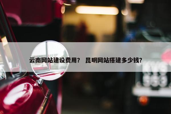 云南网站建设费用？ 昆明网站搭建多少钱？