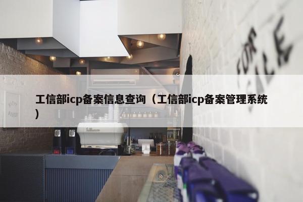 工信部icp备案信息查询（工信部icp备案管理系统）