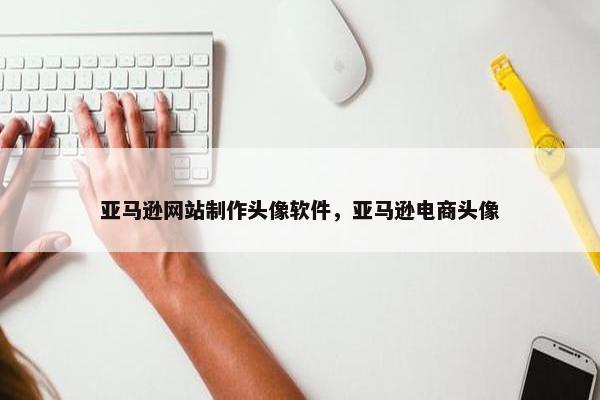 亚马逊网站制作头像软件，亚马逊电商头像