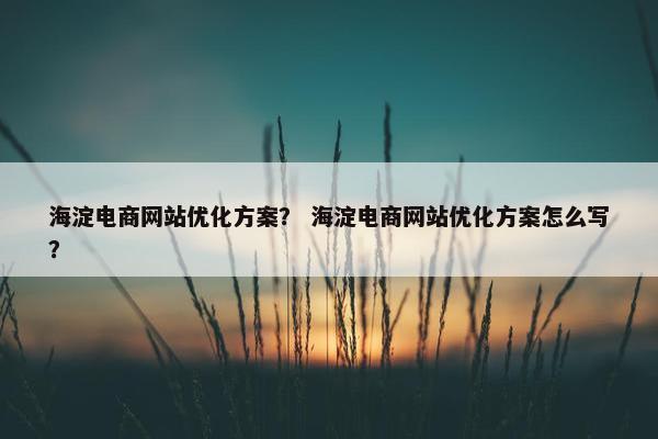 海淀电商网站优化方案？ 海淀电商网站优化方案怎么写？