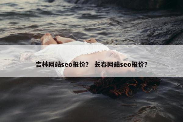 吉林网站seo报价？ 长春网站seo报价？