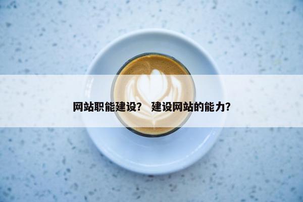 网站职能建设？ 建设网站的能力？