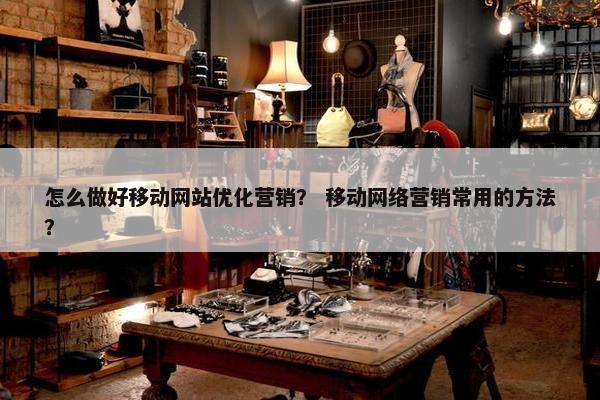 怎么做好移动网站优化营销？ 移动网络营销常用的方法？