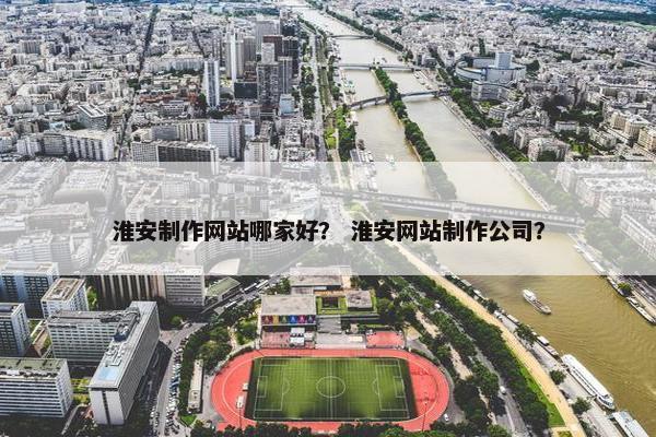 淮安制作网站哪家好？ 淮安网站制作公司？