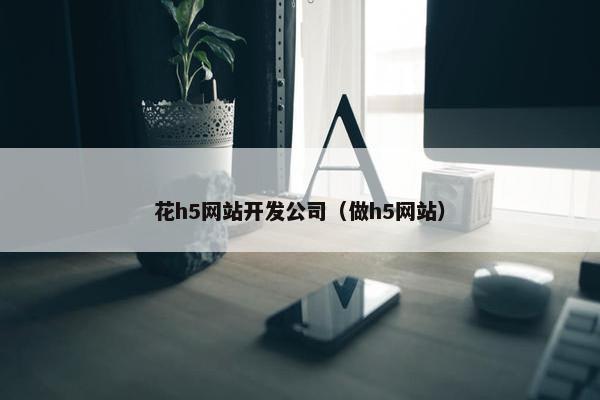花h5网站开发公司（做h5网站）