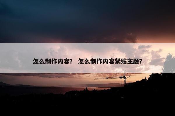 怎么制作内容？ 怎么制作内容紧贴主题？