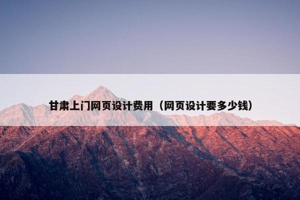 甘肃上门网页设计费用（网页设计要多少钱）
