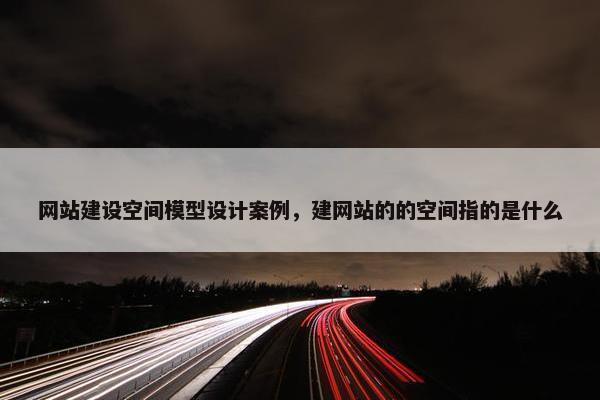 网站建设空间模型设计案例，建网站的的空间指的是什么