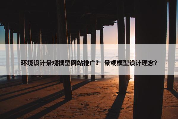 环境设计景观模型网站推广？ 景观模型设计理念？