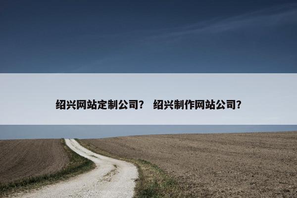 绍兴网站定制公司？ 绍兴制作网站公司？
